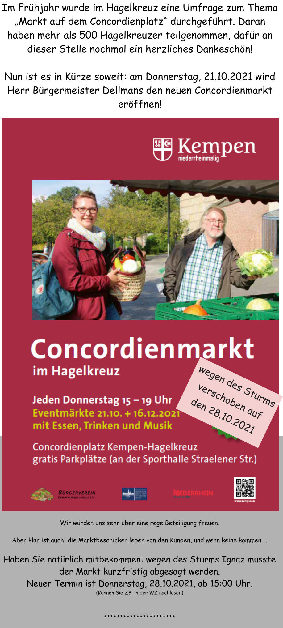 Im Frhjahr wurde im Hagelkreuz eine Umfrage zum Thema Markt auf dem Concordienplatz durchgefhrt. Daran haben mehr als 500 Hagelkreuzer teilgenommen, dafr an dieser Stelle nochmal ein herzliches Dankeschn!  Nun ist es in Krze soweit: am Donnerstag, 21.10.2021 wird Herr Brgermeister Dellmans den neuen Concordienmarkt erffnen!  Wir wrden uns sehr ber eine rege Beteiligung freuen.   Aber klar ist auch: die Marktbeschicker leben von den Kunden, und wenn keine kommen   Haben Sie natrlich mitbekommen: wegen des Sturms Ignaz musste der Markt kurzfristig abgesagt werden. Neuer Termin ist Donnerstag, 28.10.2021, ab 15:00 Uhr. (Knnen Sie z.B. in der WZ nachlesen)   ********************** wegen des Sturms verschoben auf den 28.10.2021